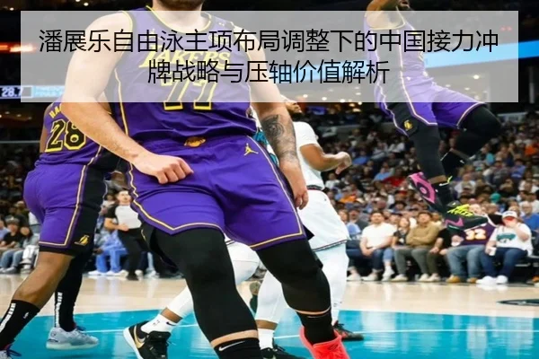 潘展乐自由泳主项布局调整下的中国接力冲牌战略与压轴价值解析