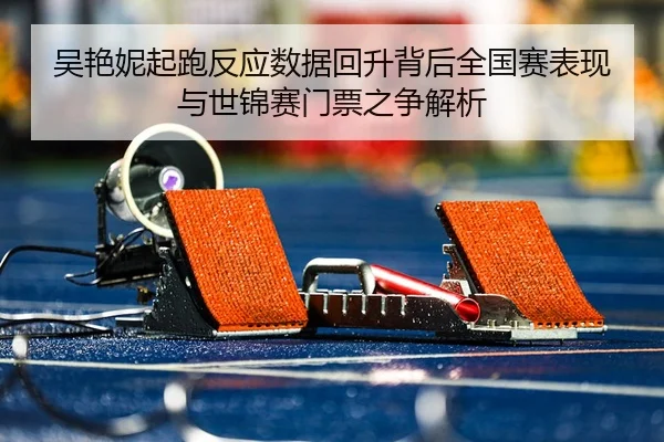 吴艳妮起跑反应数据回升背后全国赛表现与世锦赛门票之争解析