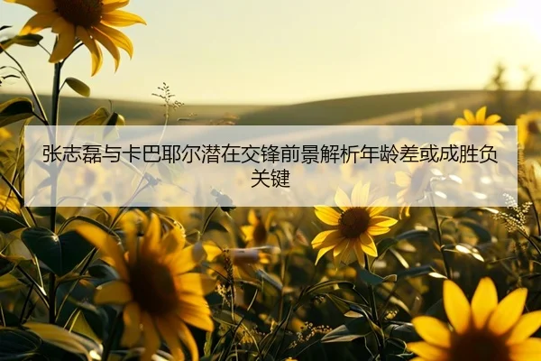 张志磊与卡巴耶尔潜在交锋前景解析年龄差或成胜负关键