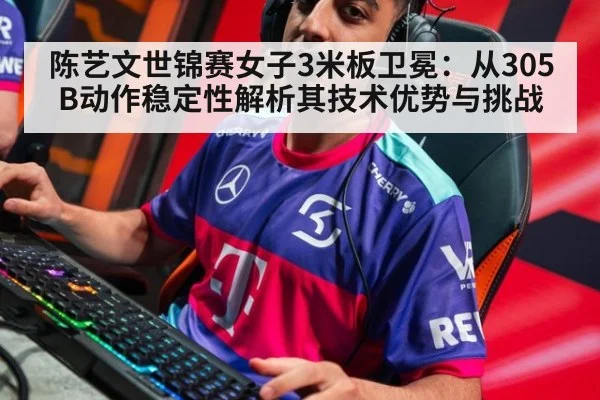 陈艺文世锦赛女子3米板卫冕：从305B动作稳定性解析其技术优势与挑战