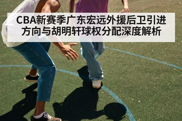 CBA新赛季广东宏远外援后卫引进方向与胡明轩球权分配深度解析