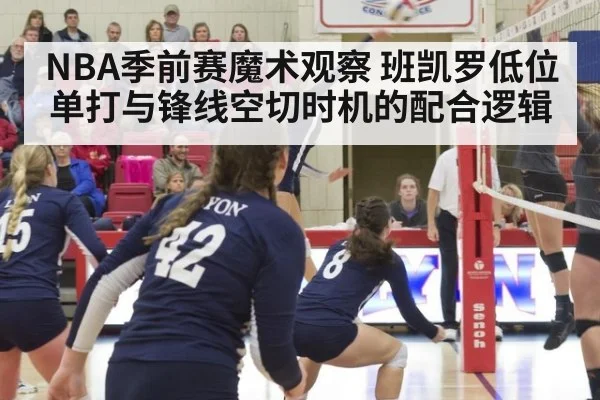 NBA季前赛魔术观察 班凯罗低位单打与锋线空切时机的配合逻辑