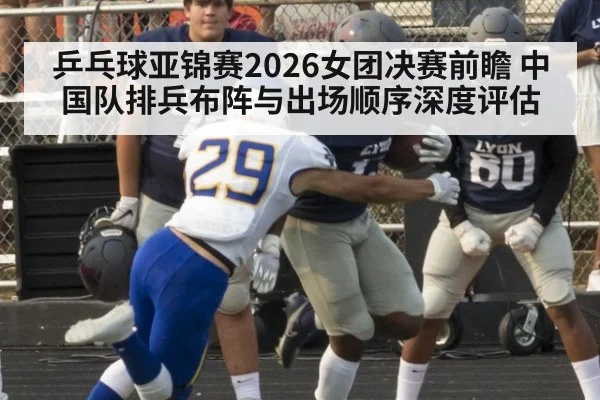 乒乓球亚锦赛2026女团决赛前瞻 中国队排兵布阵与出场顺序深度评估