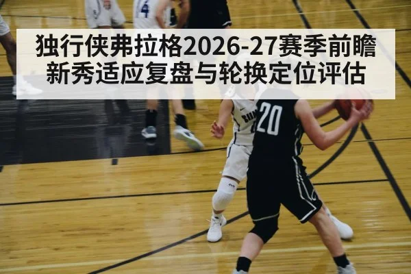 独行侠弗拉格2026-27赛季前瞻 新秀适应复盘与轮换定位评估